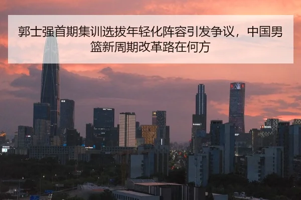 郭士强首期集训选拔年轻化阵容引发争议，中国男篮新周期改革路在何方